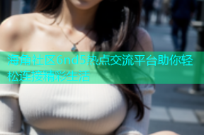 海角社区6nd5热点交流平台助你轻松连接精彩生活