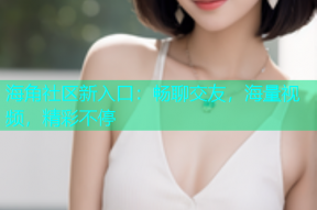 海角社区新入口：畅聊交友，海量视频，精彩不停