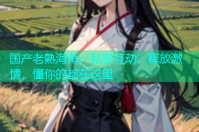 国产老熟海角：私密互动，释放激情，懂你的都在这里