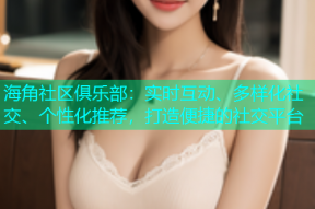 海角社区俱乐部：实时互动、多样化社交、个性化推荐，打造便捷的社交平台