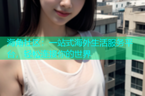 海角社区：一站式海外生活服务平台，轻松连接你的世界