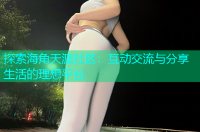 探索海角天涯社区：互动交流与分享生活的理想平台