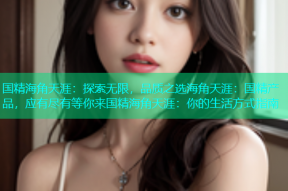 国精海角天涯：探索无限，品质之选海角天涯：国精产品，应有尽有等你来国精海角天涯：你的生活方式指南