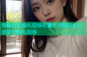 海角社区婚礼现场布置全攻略轻松打造梦幻婚礼现场