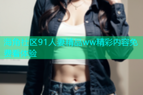 海角社区91人妻精品ww精彩内容免费看体验