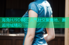 海角HJ9DB8：人气社交聚集地，邂逅同城精彩