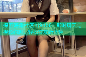 探索海角社区hj9db8：即时聊天与视频约聊，轻松交友新体验