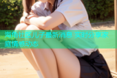 海角社区儿子最新消息 实时分享家庭情感动态