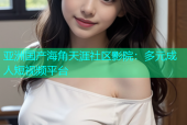 亚洲国产海角天涯社区影院：多元成人短视频平台