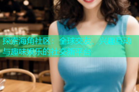 探索海角社区：全球交友、兴趣互动与趣味娱乐的社交新平台