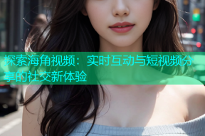 探索海角视频：实时互动与短视频分享的社交新体验