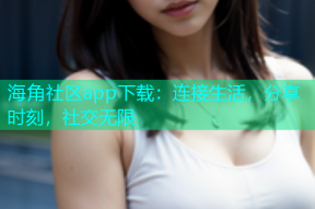海角社区app下载：连接生活，分享时刻，社交无限
