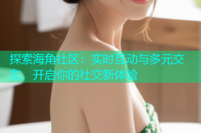 探索海角社区：实时互动与多元交友，开启你的社交新体验