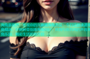 海角新视界：发现你的兴趣圈海角热议：今日话题速递海角精选：好物种草指南海角同好：找到与你共鸣的声音海角乐园：精彩生活即刻开启