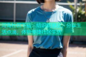 海角社区下载：结识新朋友，分享生活点滴，体验便捷社区生活