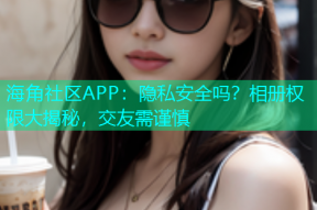 海角社区APP：隐私安全吗？相册权限大揭秘，交友需谨慎