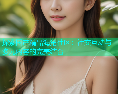 探索国产精品海角社区：社交互动与多元内容的完美结合  第1张