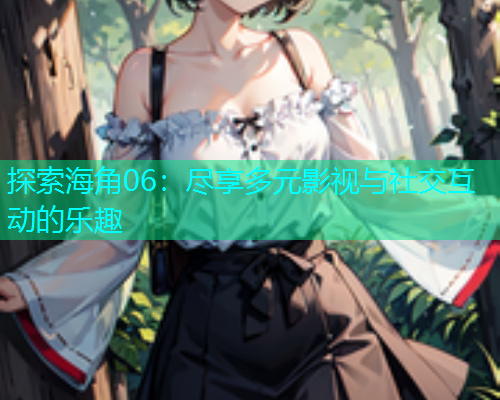 探索海角06：尽享多元影视与社交互动的乐趣  第2张