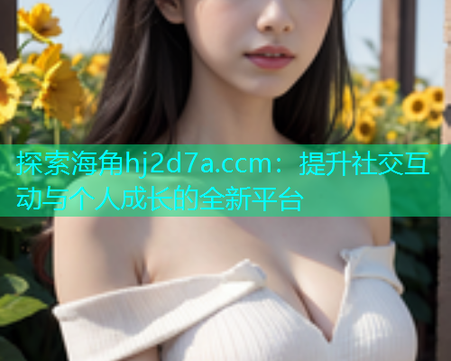 探索海角hj2d7a.ccm：提升社交互动与个人成长的全新平台  第1张