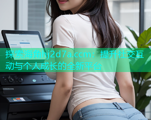 探索海角hj2d7a.ccm：提升社交互动与个人成长的全新平台  第2张