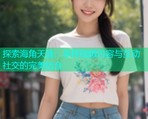 探索海角天涯：多样视频内容与互动社交的完美结合  第1张