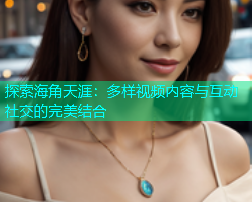 探索海角天涯：多样视频内容与互动社交的完美结合  第2张