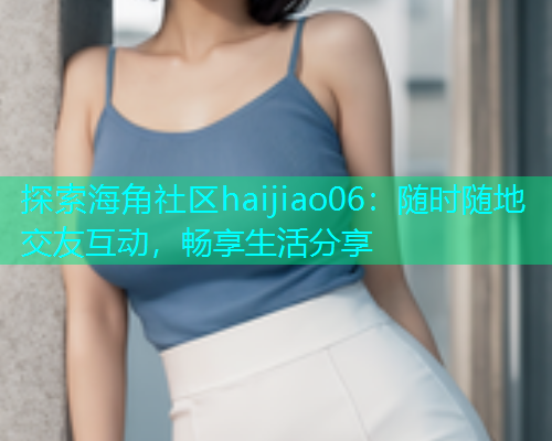 探索海角社区haijiao06：随时随地交友互动，畅享生活分享  第1张