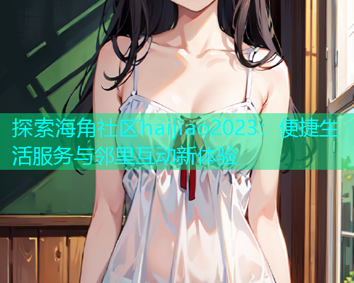 探索海角社区haijiao2023：便捷生活服务与邻里互动新体验  第2张