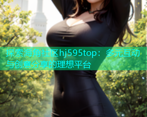 探索海角社区hj595top：多元互动与创意分享的理想平台  第1张