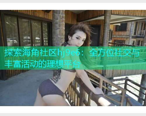 探索海角社区hj9e6：全方位社交与丰富活动的理想平台  第1张