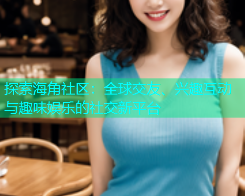 探索海角社区：全球交友、兴趣互动与趣味娱乐的社交新平台  第1张
