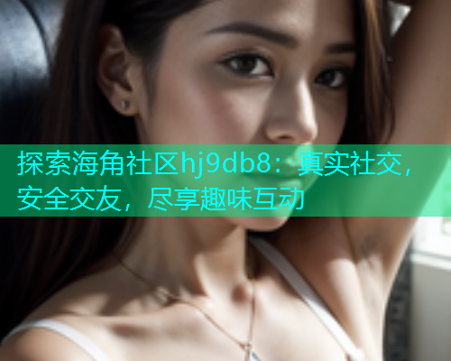探索海角社区hj9db8：真实社交，安全交友，尽享趣味互动  第1张