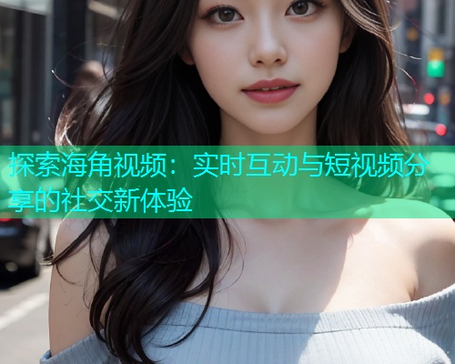 探索海角视频：实时互动与短视频分享的社交新体验  第1张