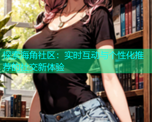 探索海角社区：实时互动与个性化推荐的社交新体验  第1张