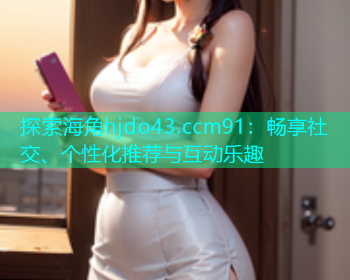 探索海角hjdo43.ccm91：畅享社交、个性化推荐与互动乐趣  第1张