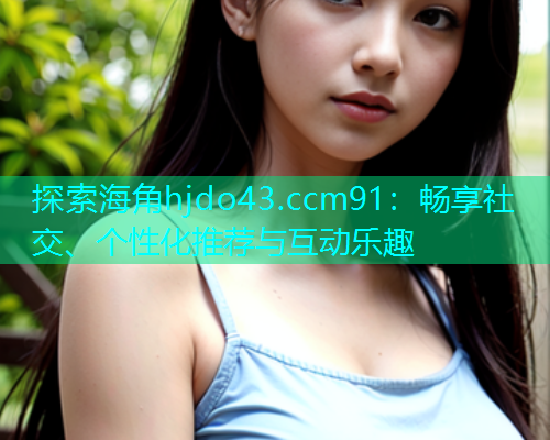 探索海角hjdo43.ccm91：畅享社交、个性化推荐与互动乐趣  第2张
