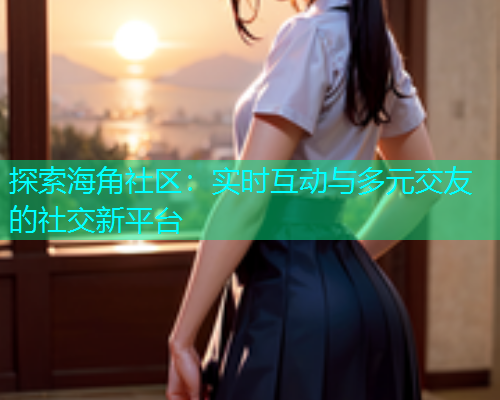 探索海角社区：实时互动与多元交友的社交新平台  第2张