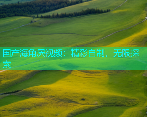 国产海角屄视频：精彩自制，无限探索  第1张
