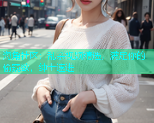 海角社区：乱亲视频精选，满足你的偷窥欲，绅士速进  第2张
