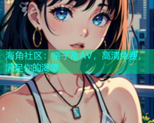 海角社区：亲子乱AV，高清免费，满足你的渴望  第1张