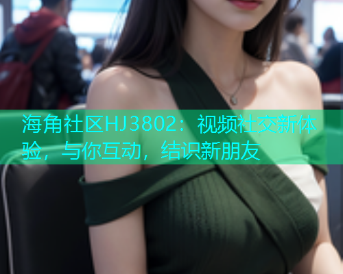 海角社区HJ3802：视频社交新体验，与你互动，结识新朋友  第1张
