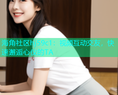 海角社区hj59c1：视频互动交友，快速邂逅心仪的TA  第1张