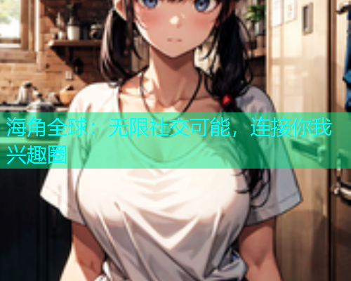 海角全球：无限社交可能，连接你我兴趣圈  第1张