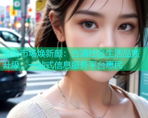 海角市场焕新颜：合浦社区生活品质升级，一站式信息服务平台惠民  第1张