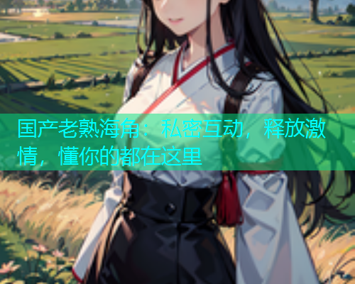 国产老熟海角：私密互动，释放激情，懂你的都在这里  第1张