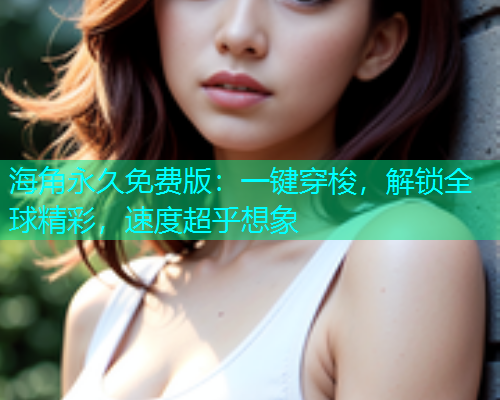 海角永久免费版：一键穿梭，解锁全球精彩，速度超乎想象  第2张