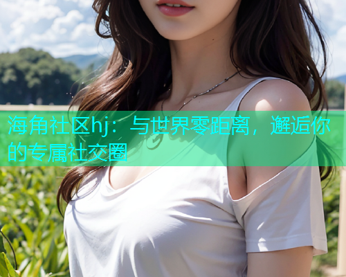 海角社区hj：与世界零距离，邂逅你的专属社交圈  第1张