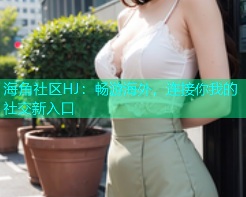 海角社区HJ：畅游海外，连接你我的社交新入口  第2张