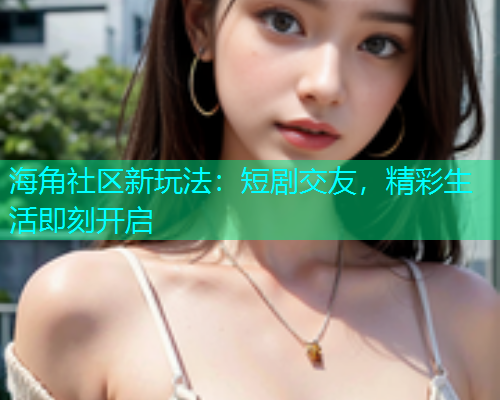 海角社区新玩法：短剧交友，精彩生活即刻开启  第2张