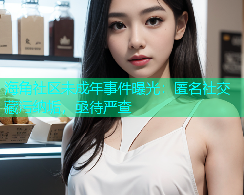 海角社区未成年事件曝光：匿名社交藏污纳垢，亟待严查  第1张